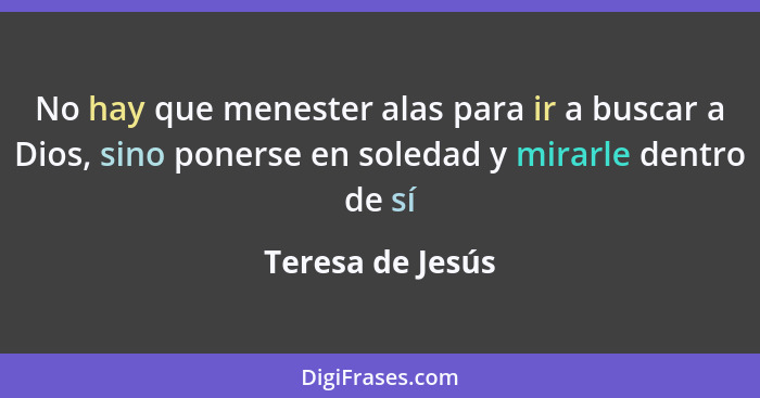 No hay que menester alas para ir a buscar a Dios, sino ponerse en soledad y mirarle dentro de sí... - Teresa de Jesús