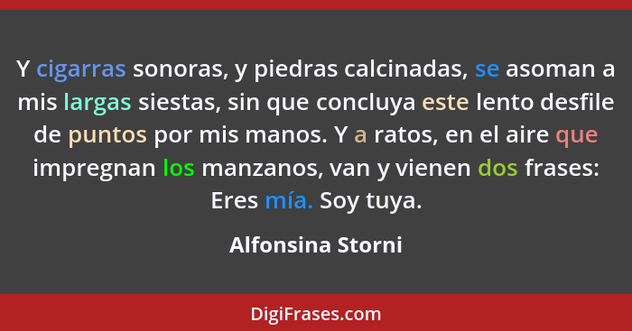 Y cigarras sonoras, y piedras calcinadas, se asoman a mis largas siestas, sin que concluya este lento desfile de puntos por mis man... - Alfonsina Storni