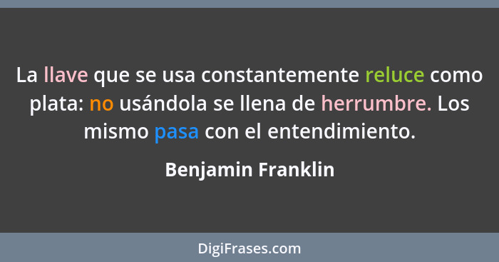 La llave que se usa constantemente reluce como plata: no usándola se llena de herrumbre. Los mismo pasa con el entendimiento.... - Benjamin Franklin