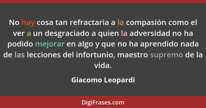 No hay cosa tan refractaria a la compasión como el ver a un desgraciado a quien la adversidad no ha podido mejorar en algo y que no... - Giacomo Leopardi