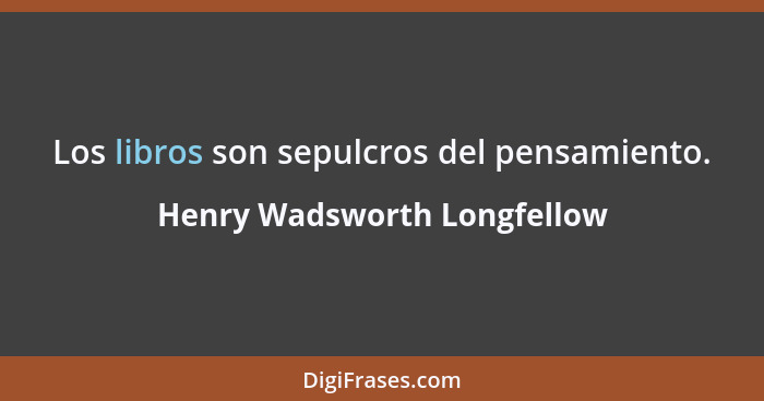 Los libros son sepulcros del pensamiento.... - Henry Wadsworth Longfellow