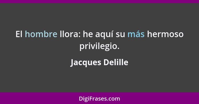 El hombre llora: he aquí su más hermoso privilegio.... - Jacques Delille