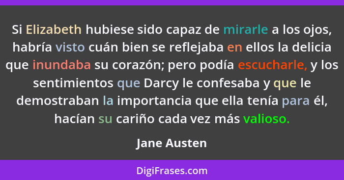 Si Elizabeth hubiese sido capaz de mirarle a los ojos, habría visto cuán bien se reflejaba en ellos la delicia que inundaba su corazón;... - Jane Austen