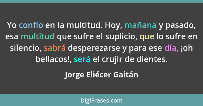 Yo confío en la multitud. Hoy, mañana y pasado, esa multitud que sufre el suplicio, que lo sufre en silencio, sabrá desperezars... - Jorge Eliécer Gaitán