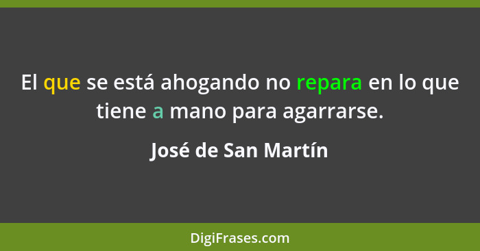 El que se está ahogando no repara en lo que tiene a mano para agarrarse.... - José de San Martín