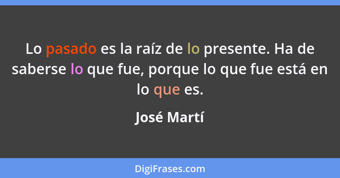 Lo pasado es la raíz de lo presente. Ha de saberse lo que fue, porque lo que fue está en lo que es.... - José Martí