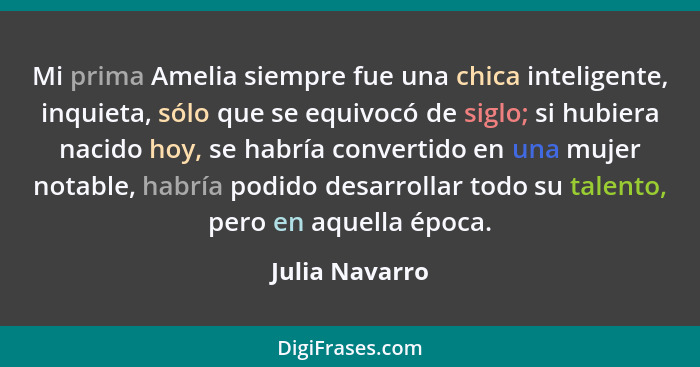 Mi prima Amelia siempre fue una chica inteligente, inquieta, sólo que se equivocó de siglo; si hubiera nacido hoy, se habría convertid... - Julia Navarro