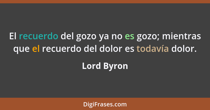 El recuerdo del gozo ya no es gozo; mientras que el recuerdo del dolor es todavía dolor.... - Lord Byron