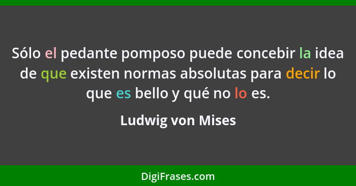 Sólo el pedante pomposo puede concebir la idea de que existen normas absolutas para decir lo que es bello y qué no lo es.... - Ludwig von Mises