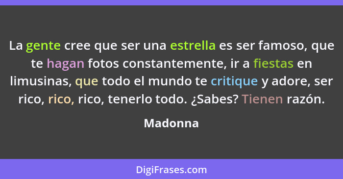La gente cree que ser una estrella es ser famoso, que te hagan fotos constantemente, ir a fiestas en limusinas, que todo el mundo te critiqu... - Madonna