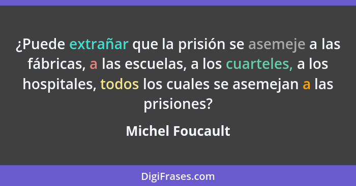 ¿Puede extrañar que la prisión se asemeje a las fábricas, a las escuelas, a los cuarteles, a los hospitales, todos los cuales se ase... - Michel Foucault
