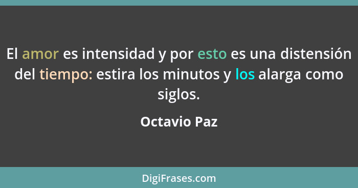 El amor es intensidad y por esto es una distensión del tiempo: estira los minutos y los alarga como siglos.... - Octavio Paz