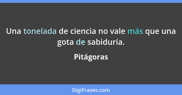 Una tonelada de ciencia no vale más que una gota de sabiduría.... - Pitágoras