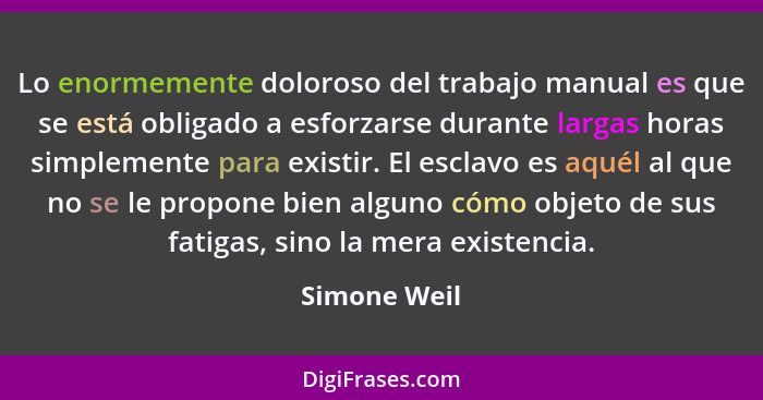 Lo enormemente doloroso del trabajo manual es que se está obligado a esforzarse durante largas horas simplemente para existir. El esclav... - Simone Weil