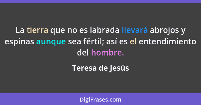 La tierra que no es labrada llevará abrojos y espinas aunque sea fértil; así es el entendimiento del hombre.... - Teresa de Jesús