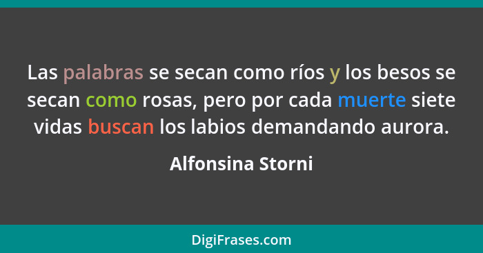 Las palabras se secan como ríos y los besos se secan como rosas, pero por cada muerte siete vidas buscan los labios demandando auro... - Alfonsina Storni