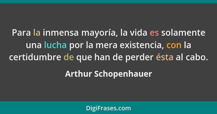 Para la inmensa mayoría, la vida es solamente una lucha por la mera existencia, con la certidumbre de que han de perder ésta al... - Arthur Schopenhauer