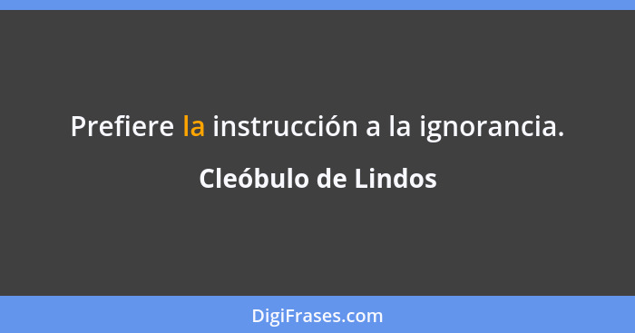 Prefiere la instrucción a la ignorancia.... - Cleóbulo de Lindos