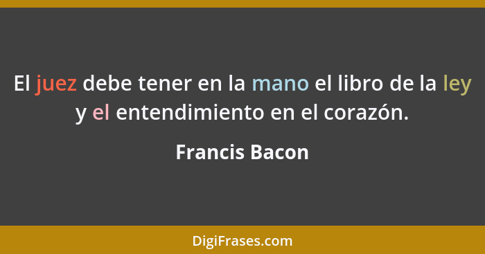 El juez debe tener en la mano el libro de la ley y el entendimiento en el corazón.... - Francis Bacon