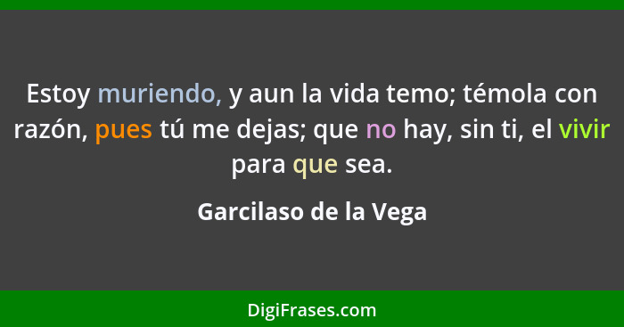 Estoy muriendo, y aun la vida temo; témola con razón, pues tú me dejas; que no hay, sin ti, el vivir para que sea.... - Garcilaso de la Vega