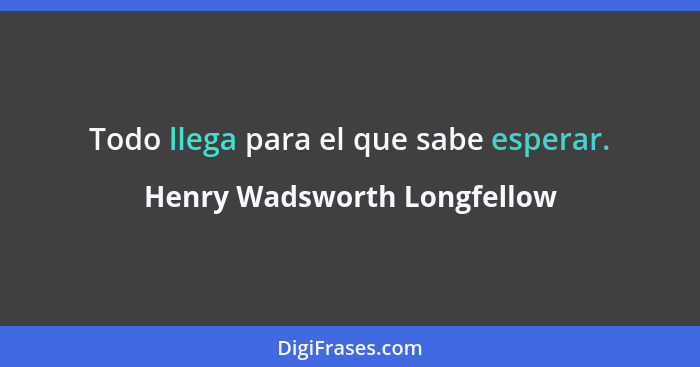 Todo llega para el que sabe esperar.... - Henry Wadsworth Longfellow