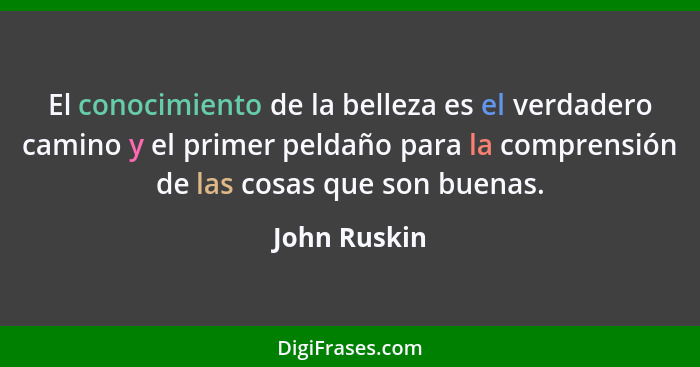 El conocimiento de la belleza es el verdadero camino y el primer peldaño para la comprensión de las cosas que son buenas.... - John Ruskin