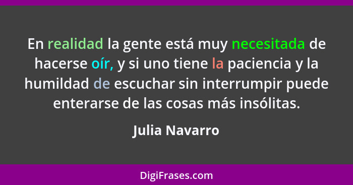 En realidad la gente está muy necesitada de hacerse oír, y si uno tiene la paciencia y la humildad de escuchar sin interrumpir puede e... - Julia Navarro