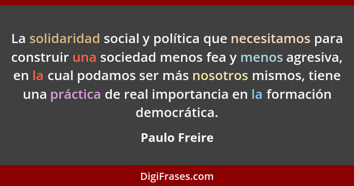 La solidaridad social y política que necesitamos para construir una sociedad menos fea y menos agresiva, en la cual podamos ser más nos... - Paulo Freire