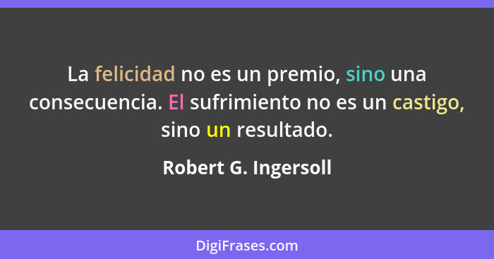 La felicidad no es un premio, sino una consecuencia. El sufrimiento no es un castigo, sino un resultado.... - Robert G. Ingersoll