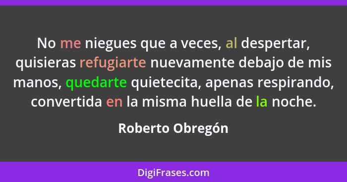 No me niegues que a veces, al despertar, quisieras refugiarte nuevamente debajo de mis manos, quedarte quietecita, apenas respirando... - Roberto Obregón