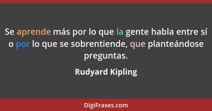 Se aprende más por lo que la gente habla entre sí o por lo que se sobrentiende, que planteándose preguntas.... - Rudyard Kipling