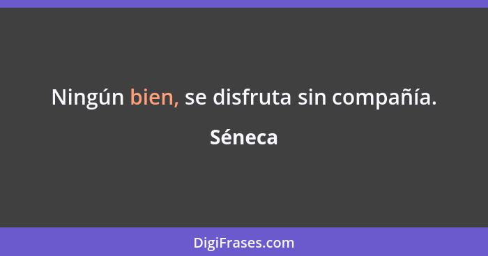 Ningún bien, se disfruta sin compañía.... - Séneca