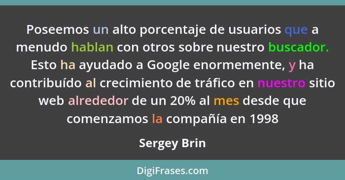 Poseemos un alto porcentaje de usuarios que a menudo hablan con otros sobre nuestro buscador. Esto ha ayudado a Google enormemente, y ha... - Sergey Brin