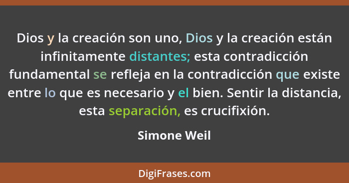 Dios y la creación son uno, Dios y la creación están infinitamente distantes; esta contradicción fundamental se refleja en la contradicc... - Simone Weil