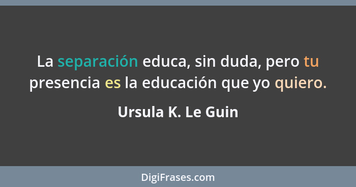 La separación educa, sin duda, pero tu presencia es la educación que yo quiero.... - Ursula K. Le Guin