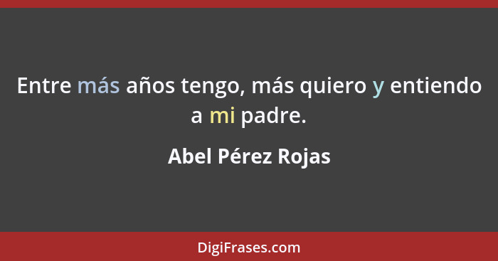 Entre más años tengo, más quiero y entiendo a mi padre.... - Abel Pérez Rojas