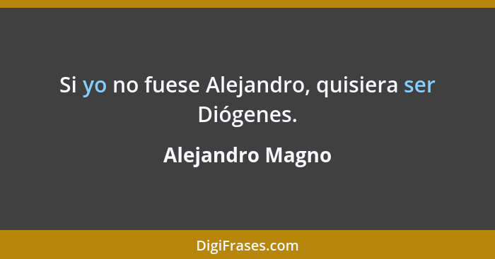 Si yo no fuese Alejandro, quisiera ser Diógenes.... - Alejandro Magno