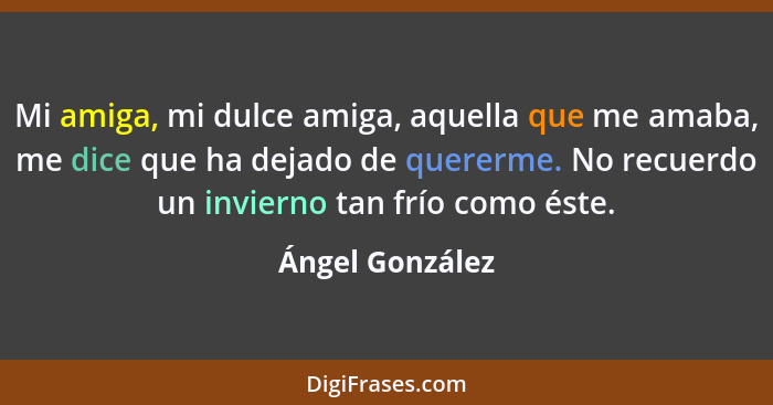 Mi amiga, mi dulce amiga, aquella que me amaba, me dice que ha dejado de quererme. No recuerdo un invierno tan frío como éste.... - Ángel González