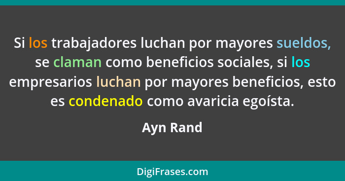 Si los trabajadores luchan por mayores sueldos, se claman como beneficios sociales, si los empresarios luchan por mayores beneficios, esto... - Ayn Rand