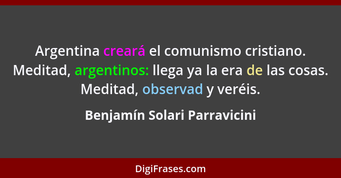 Argentina creará el comunismo cristiano. Meditad, argentinos: llega ya la era de las cosas. Meditad, observad y veréis.... - Benjamín Solari Parravicini