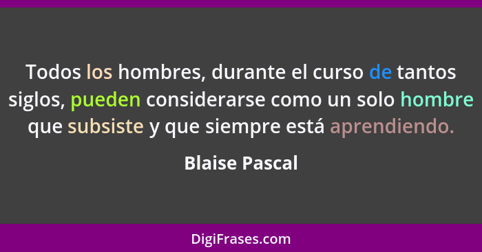 Todos los hombres, durante el curso de tantos siglos, pueden considerarse como un solo hombre que subsiste y que siempre está aprendie... - Blaise Pascal