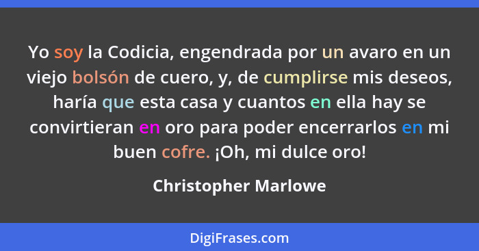 Yo soy la Codicia, engendrada por un avaro en un viejo bolsón de cuero, y, de cumplirse mis deseos, haría que esta casa y cuanto... - Christopher Marlowe