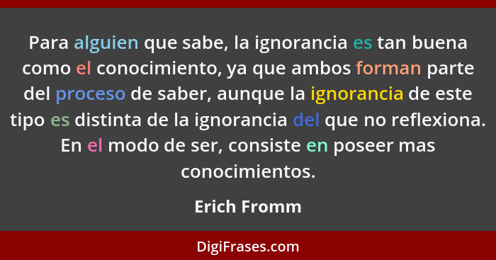 Para alguien que sabe, la ignorancia es tan buena como el conocimiento, ya que ambos forman parte del proceso de saber, aunque la ignora... - Erich Fromm