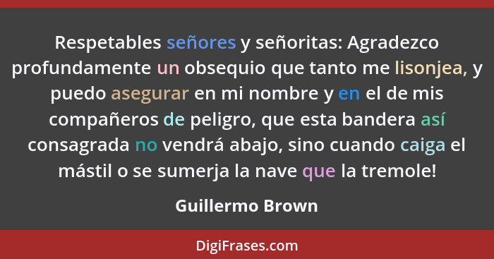 Respetables señores y señoritas: Agradezco profundamente un obsequio que tanto me lisonjea, y puedo asegurar en mi nombre y en el de... - Guillermo Brown