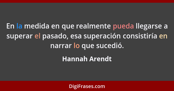 En la medida en que realmente pueda llegarse a superar el pasado, esa superación consistiría en narrar lo que sucedió.... - Hannah Arendt