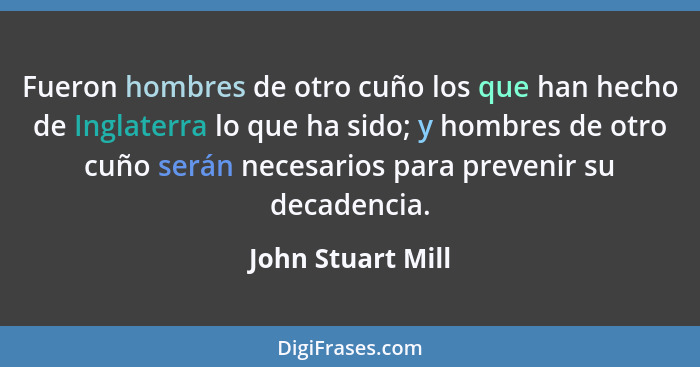 Fueron hombres de otro cuño los que han hecho de Inglaterra lo que ha sido; y hombres de otro cuño serán necesarios para prevenir s... - John Stuart Mill