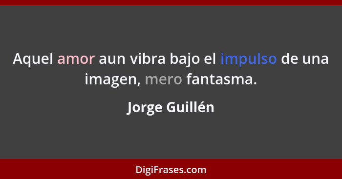 Aquel amor aun vibra bajo el impulso de una imagen, mero fantasma.... - Jorge Guillén