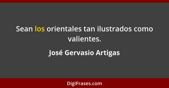 Sean los orientales tan ilustrados como valientes.... - José Gervasio Artigas