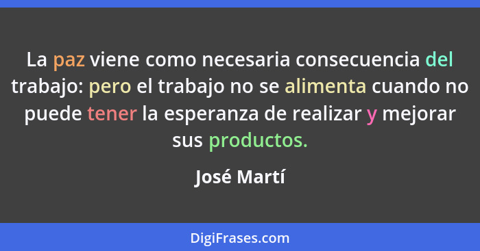 La paz viene como necesaria consecuencia del trabajo: pero el trabajo no se alimenta cuando no puede tener la esperanza de realizar y mej... - José Martí