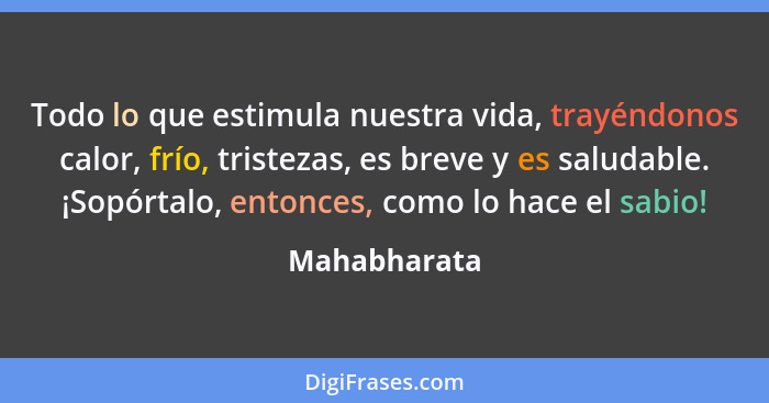 Todo lo que estimula nuestra vida, trayéndonos calor, frío, tristezas, es breve y es saludable. ¡Sopórtalo, entonces, como lo hace el sa... - Mahabharata